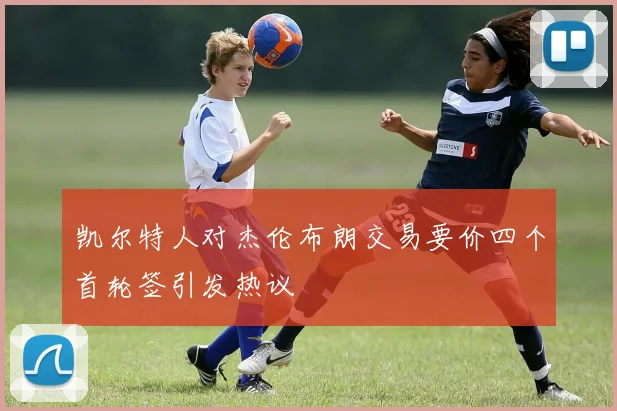 凯尔特人对杰伦布朗交易要价四个首轮签引发热议