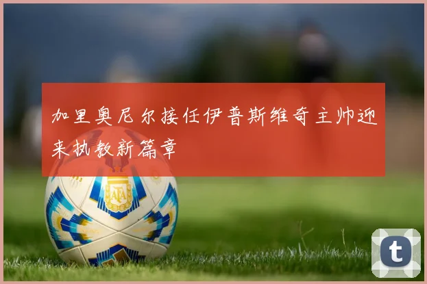 加里奥尼尔接任伊普斯维奇主帅迎来执教新篇章