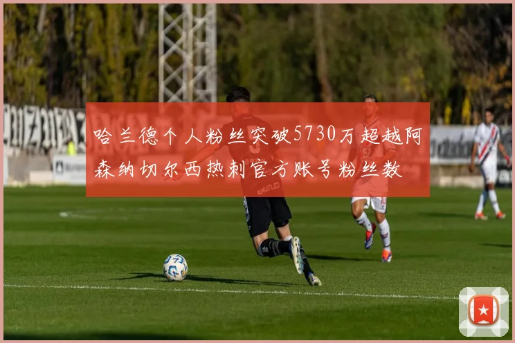 哈兰德个人粉丝突破5730万超越阿森纳切尔西热刺官方账号粉丝数