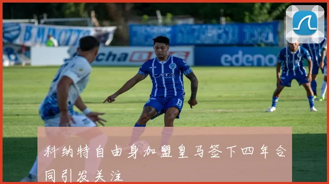 科纳特自由身加盟皇马签下四年合同引发关注