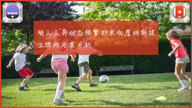 湖人交易动态频繁却未向詹姆斯提出续约方案分析