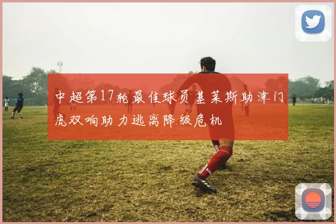 中超第17轮最佳球员基莱斯助津门虎双响助力逃离降级危机