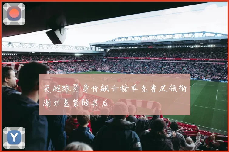 英超球员身价飙升榜单克鲁皮领衔谢尔基紧随其后