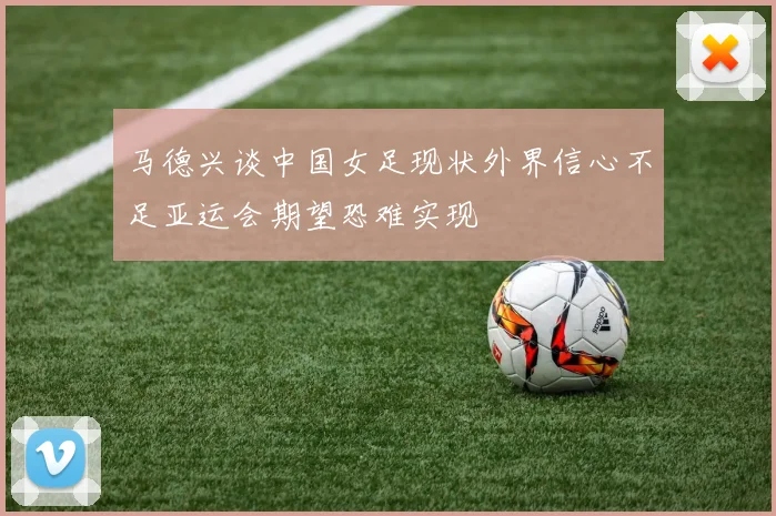 马德兴谈中国女足现状外界信心不足亚运会期望恐难实现