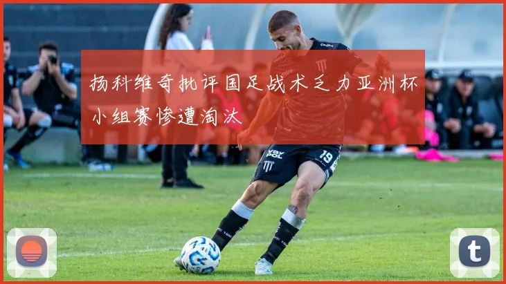 扬科维奇批评国足战术乏力亚洲杯小组赛惨遭淘汰