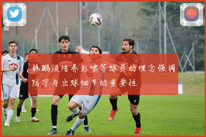 韩鹏谈培养彭啸等球员的理念强调防守与出球细节的重要性