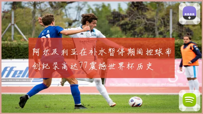 阿尔及利亚在补水暂停期间控球率创纪录高达77震撼世界杯历史