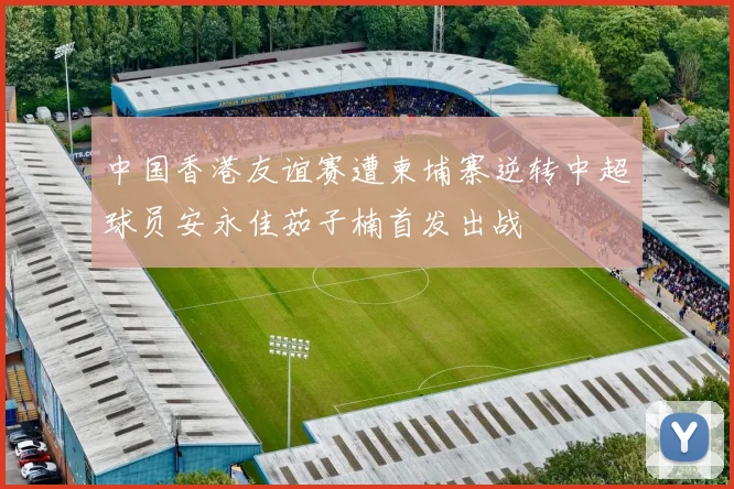 中国香港友谊赛遭柬埔寨逆转中超球员安永佳茹子楠首发出战