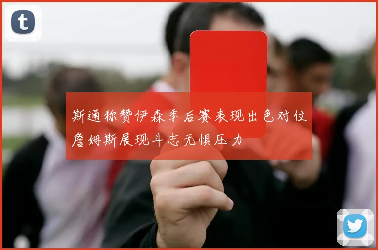 斯通称赞伊森季后赛表现出色对位詹姆斯展现斗志无惧压力
