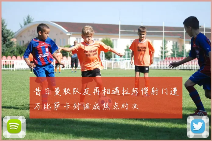 昔日曼联队友再相遇拉师傅射门遭万比萨卡封堵成焦点对决