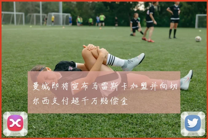 曼城即将宣布马雷斯卡加盟并向切尔西支付超千万赔偿金