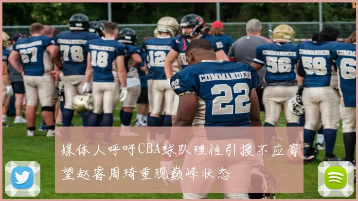 媒体人呼吁CBA球队理性引援不应寄望赵睿周琦重现巅峰状态