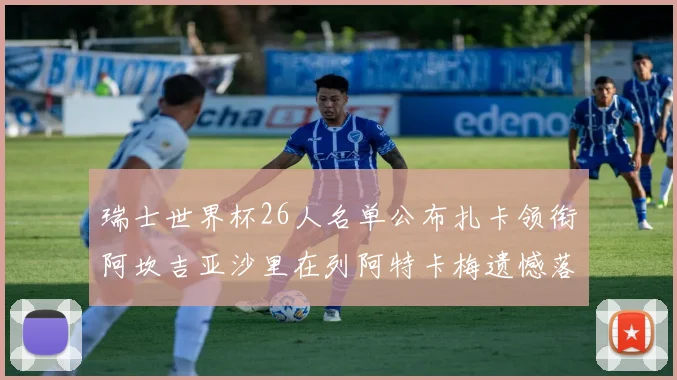 瑞士世界杯26人名单公布扎卡领衔阿坎吉亚沙里在列阿特卡梅遗憾落选