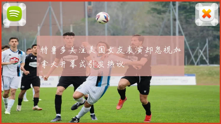 特鲁多关注美国女友表演却忽视加拿大开幕式引发热议
