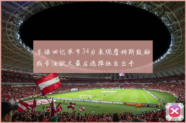 乐福回忆单节34分表现詹姆斯鼓励我专注欧文最后选择独自出手