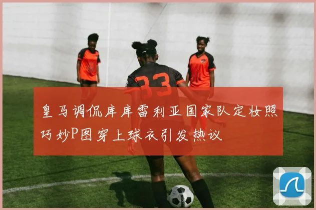 皇马调侃库库雷利亚国家队定妆照巧妙P图穿上球衣引发热议