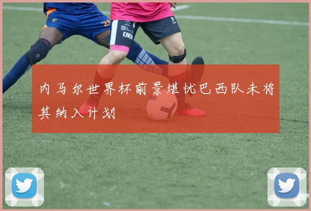 内马尔世界杯前景堪忧巴西队未将其纳入计划