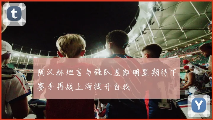 陶汉林坦言与强队差距明显期待下赛季再战上海提升自我