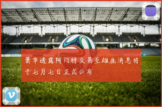 萧华透露阿门特交易至雄鹿消息将于七月七日正式公布
