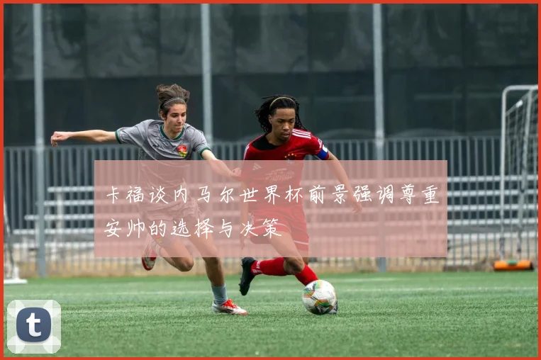 卡福谈内马尔世界杯前景强调尊重安帅的选择与决策