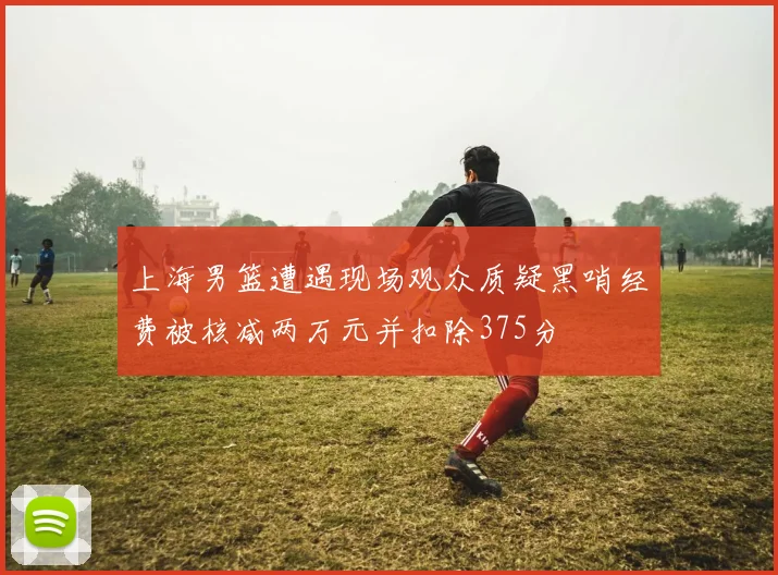 上海男篮遭遇现场观众质疑黑哨经费被核减两万元并扣除375分