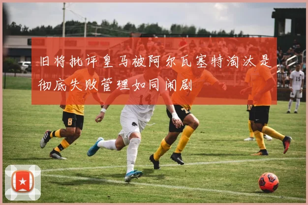 旧将批评皇马被阿尔瓦塞特淘汰是彻底失败管理如同闹剧