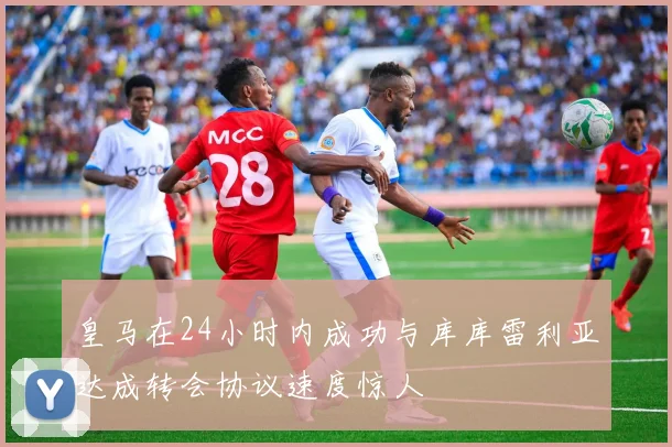 皇马在24小时内成功与库库雷利亚达成转会协议速度惊人