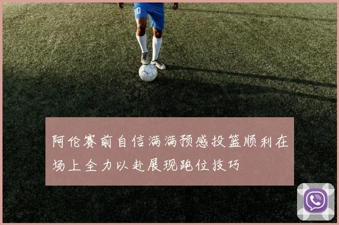阿伦赛前自信满满预感投篮顺利在场上全力以赴展现跑位技巧